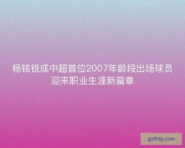 杨铭锐成中超首位2007年龄段出场球员迎来职业生涯新篇章