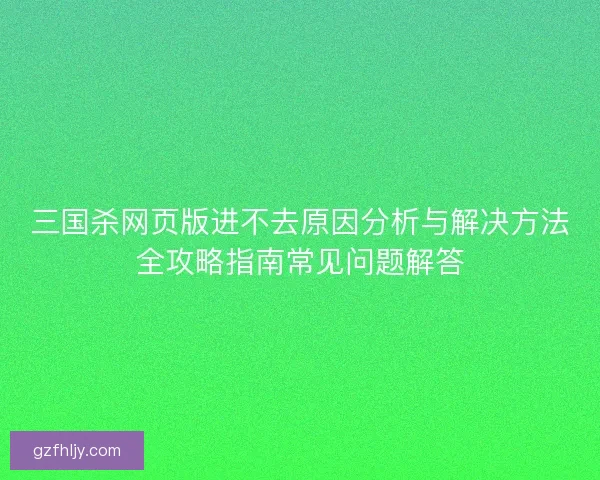 三国杀网页版进不去原因分析与解决方法全攻略指南常见问题解答 三国杀网页版进不去原因分析与解决方法全攻略指南常见问题解答