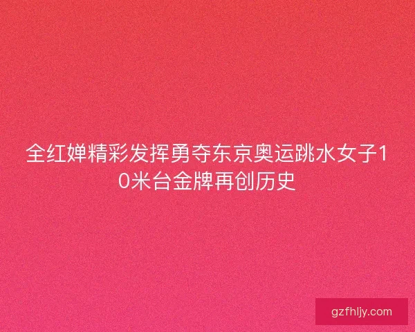 全红婵精彩发挥勇夺东京奥运跳水女子10米台金牌再创历史