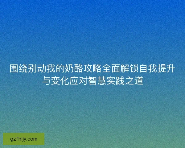 围绕别动我的奶酪攻略全面解锁自我提升与变化应对智慧实践之道