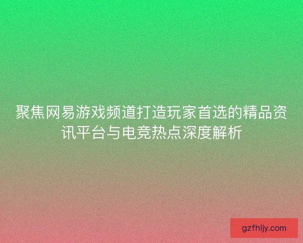 聚焦网易游戏频道打造玩家首选的精品资讯平台与电竞热点深度解析