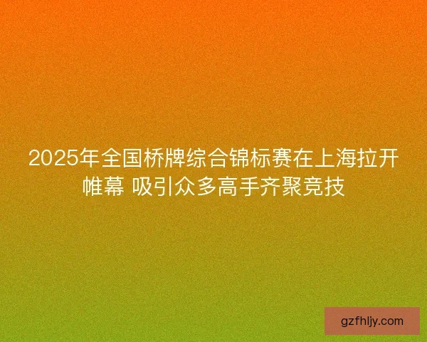 2025年全国桥牌综合锦标赛在上海拉开帷幕 吸引众多高手齐聚竞技
