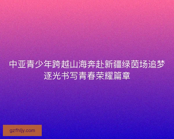 中亚青少年跨越山海奔赴新疆绿茵场追梦逐光书写青春荣耀篇章 中亚青少年跨越山海奔赴新疆绿茵场追梦逐光书写青春荣耀篇章