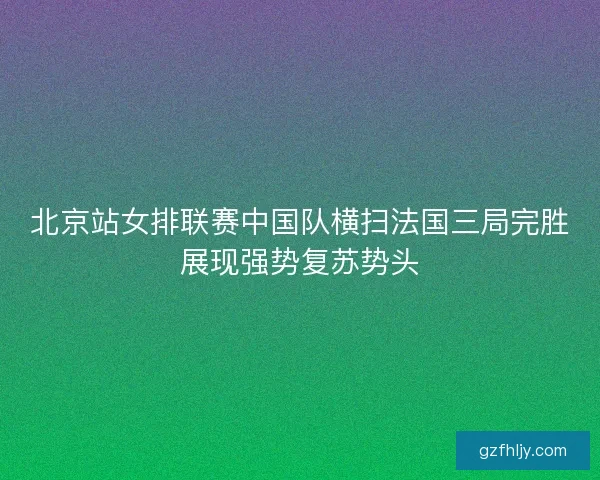 北京站女排联赛中国队横扫法国三局完胜展现强势复苏势头