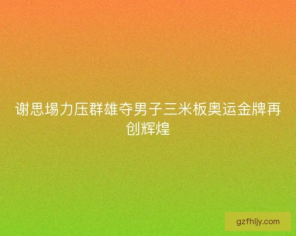 谢思埸力压群雄夺男子三米板奥运金牌再创辉煌 谢思埸力压群雄夺男子三米板奥运金牌再创辉煌