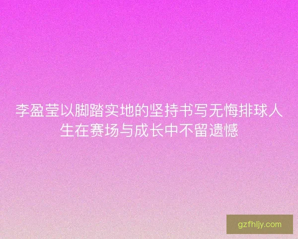 李盈莹以脚踏实地的坚持书写无悔排球人生在赛场与成长中不留遗憾 李盈莹以脚踏实地的坚持书写无悔排球人生在赛场与成长中不留遗憾