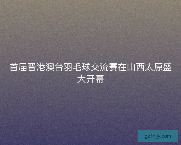 首届晋港澳台羽毛球交流赛在山西太原盛大开幕 首届晋港澳台羽毛球交流赛在山西太原盛大开幕