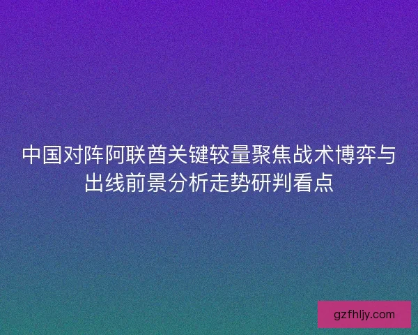 中国对阵阿联酋关键较量聚焦战术博弈与出线前景分析走势研判看点 中国对阵阿联酋关键较量聚焦战术博弈与出线前景分析走势研判看点