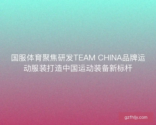 国服体育聚焦研发TEAM CHINA品牌运动服装打造中国运动装备新标杆 国服体育聚焦研发TEAM CHINA品牌运动服装打造中国运动装备新标杆